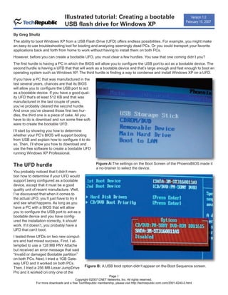 Illustrated tutorial: Creating a bootable                                                 Version 1.0

                                  USB flash drive for Windows XP
                                                                                                                         February 15, 2007


By Greg Shultz
The ability to boot Windows XP from a USB Flash Drive (UFD) offers endless possibilities. For example, you might make
an easy-to-use troubleshooting tool for booting and analyzing seemingly dead PCs. Or you could transport your favorite
applications back and forth from home to work without having to install them on both PCs.
However, before you can create a bootable UFD, you must clear a few hurdles. You saw that one coming didn’t you?
The first hurdle is having a PC in which the BIOS will allow you to configure the USB port to act as a bootable device. The
second hurdle is having a UFD that that will work as a bootable device and that’s large enough and fast enough to boot an
operating system such as Windows XP. The third hurdle is finding a way to condense and install Windows XP on a UFD.
If you have a PC that was manufactured in the
last several years, chances are that its BIOS
will allow you to configure the USB port to act
as a bootable device. If you have a good qual-
ity UFD that’s at least 512 KB and that was
manufactured in the last couple of years,
you’ve probably cleared the second hurdle.
And once you’ve cleared those first two hur-
dles, the third one is a piece of cake. All you
have to do is download and run some free soft-
ware to create the bootable UFD.
I’ll start by showing you how to determine
whether your PC’s BIOS will support booting
from USB and explain how to configure it to do
so. Then, I’ll show you how to download and
use the free software to create a bootable UFD
running Windows XP Professional.


The UFD hurdle                                           Figure A:The settings on the Boot Screen of the PhoenixBIOS made it
                                                         a no-brainer to select the device.
You probably noticed that I didn’t men-
tion how to determine if your UFD would
support being configured as a bootable
device, except that it must be a good
quality unit of recent manufacture. Well,
I’ve discovered that when it comes to
the actual UFD, you’ll just have to try it
and see what happens. As long as you
have a PC with a BIOS that will allow
you to configure the USB port to act as a
bootable device and you have config-
ured the installation correctly, it should
work. If it doesn’t, you probably have a
UFD that can’t boot.
I tested three UFDs on two new comput-
ers and had mixed success. First, I at-
tempted to use a 128 MB PNY Attache
but received an error message that said
“Invalid or damaged Bootable partition”
on both PCs. Next, I tried a 1GB Gate-
way UFD and it worked on both PCs.
Then, I tried a 256 MB Lexar JumpDrive          Figure B: A USB boot option didn’t appear on the Boot Sequence screen.
Pro and it worked on only one of the
                                                                Page 1
                                          Copyright ©2007 CNET Networks, Inc. All rights reserved.
              For more downloads and a free TechRepublic membership, please visit http://techrepublic.com.com/2001-6240-0.html
 