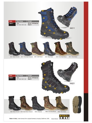 9




                                                                      2

Style        Size Range             Weight
IA011        Size                   44 oz. (1247gm)/pr              4
             6,7, 8, 9, 10,11,12    Size 8

                                                                                  5
                                                                                                                                   IA011
                                                                                      3
                                                                                                                         1
                                                                          7                      8



                                                                                                                 6




 IA011 Black Smooth   IA011 Tie & Dye Charcoal   IA011 Dark Brown             IA011 Blue Glaze           IA011 Tie & Dye Brown   IA011 Olive Green




                                                                      9




                                                                          2
Style        Size Range             Weight
IA021        Size                   44 oz. (1247gm)/pr
                                                                      4
             6,7, 8, 9, 10,11,12    Size 8

                                                                              5
                                                                                                                                   IA021
                                                                                       3                                  1
                                                                              7
                                                                                                     8


                                                                                                                     6




 IA021 Black Smooth IA021 Dark Brown Nubuck      IA021 Charcoal               IA021 Tie & Dye Brown         IA021 Olive Green




Made in India, under license from original footwear company California, USA.               Brand Name
 