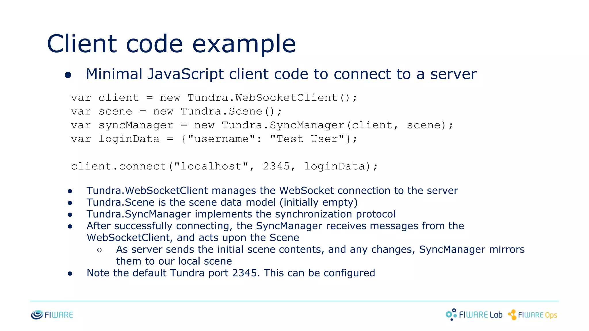 Client code example
● Minimal JavaScript client code to connect to a server
var client = new Tundra.WebSocketClient();
var scene = new Tundra.Scene();
var syncManager = new Tundra.SyncManager(client, scene);
var loginData = {"username": "Test User"};
client.connect("localhost", 2345, loginData);
● Tundra.WebSocketClient manages the WebSocket connection to the server
● Tundra.Scene is the scene data model (initially empty)
● Tundra.SyncManager implements the synchronization protocol
● After successfully connecting, the SyncManager receives messages from the
WebSocketClient, and acts upon the Scene
○ As server sends the initial scene contents, and any changes, SyncManager mirrors
them to our local scene
● Note the default Tundra port 2345. This can be configured
 