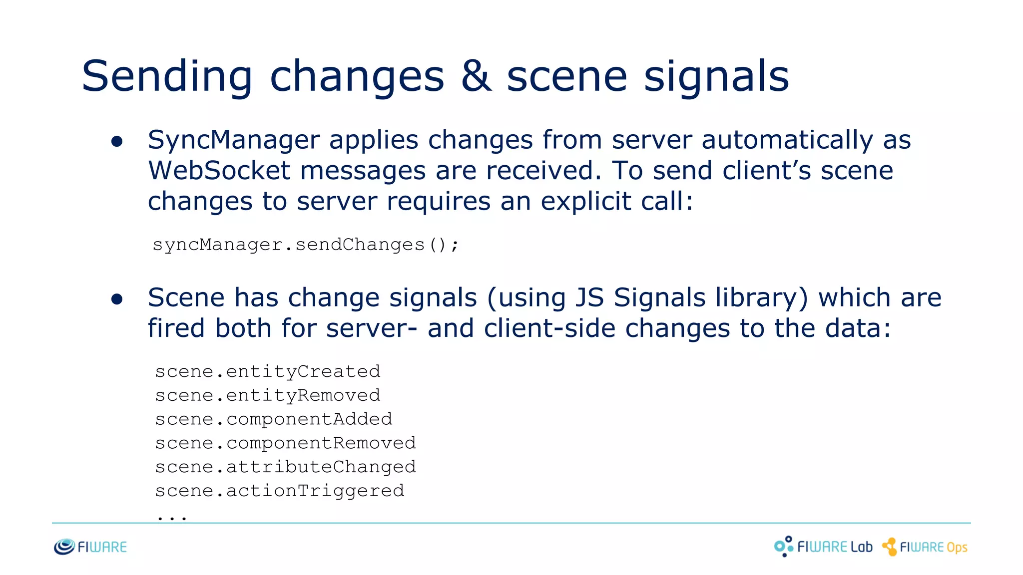 Sending changes & scene signals
● SyncManager applies changes from server automatically as
WebSocket messages are received. To send client’s scene
changes to server requires an explicit call:
syncManager.sendChanges();
● Scene has change signals (using JS Signals library) which are
fired both for server- and client-side changes to the data:
scene.entityCreated
scene.entityRemoved
scene.componentAdded
scene.componentRemoved
scene.attributeChanged
scene.actionTriggered
...
 