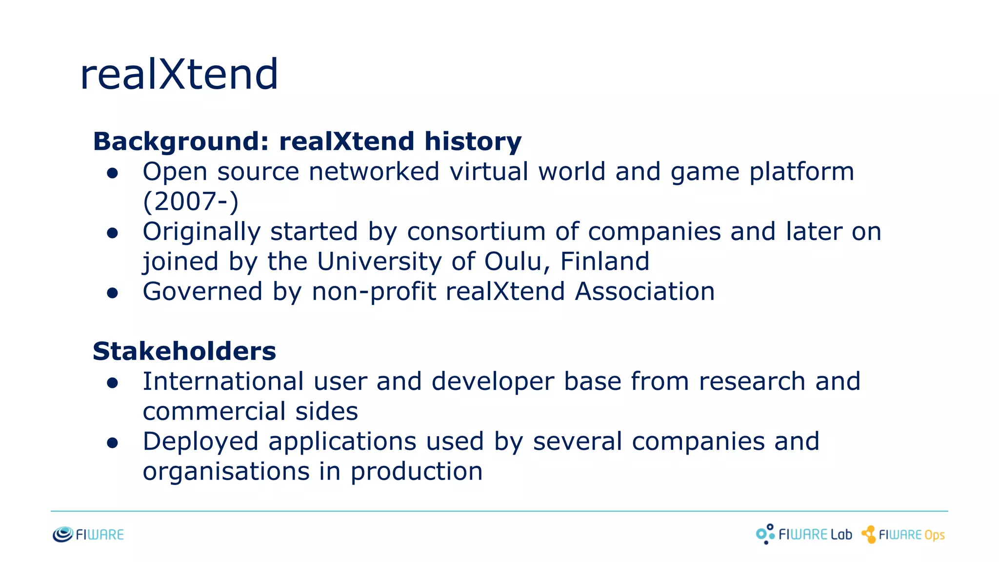 realXtend
Background: realXtend history
● Open source networked virtual world and game platform
(2007-)
● Originally started by consortium of companies and later on
joined by the University of Oulu, Finland
● Governed by non-profit realXtend Association
Stakeholders
● International user and developer base from research and
commercial sides
● Deployed applications used by several companies and
organisations in production
 