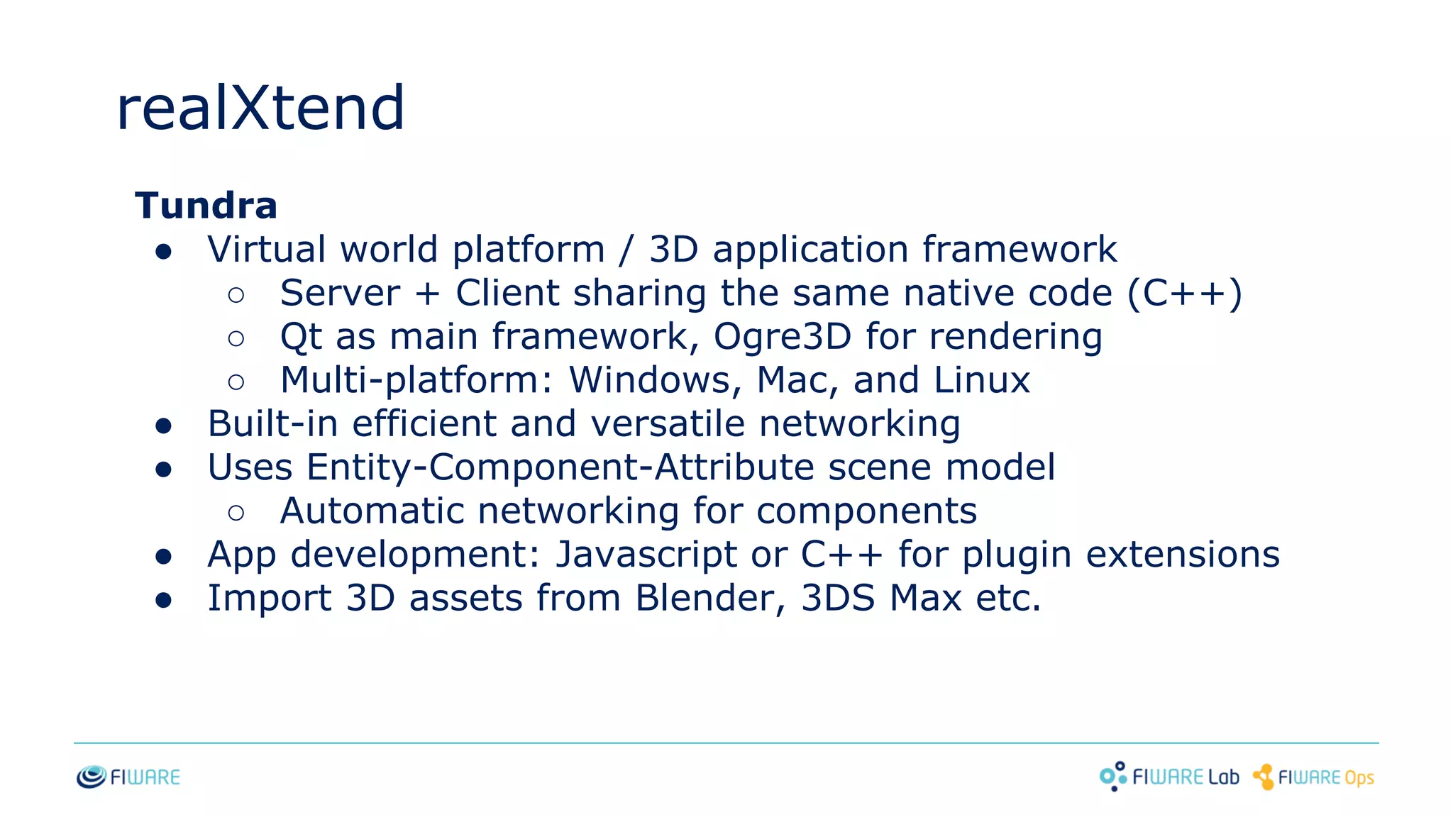 realXtend
Tundra
● Virtual world platform / 3D application framework
○ Server + Client sharing the same native code (C++)
○ Qt as main framework, Ogre3D for rendering
○ Multi-platform: Windows, Mac, and Linux
● Built-in efficient and versatile networking
● Uses Entity-Component-Attribute scene model
○ Automatic networking for components
● App development: Javascript or C++ for plugin extensions
● Import 3D assets from Blender, 3DS Max etc.
 