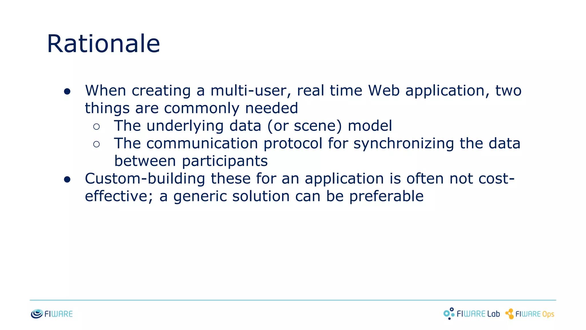 Rationale
● When creating a multi-user, real time Web application, two
things are commonly needed
○ The underlying data (or scene) model
○ The communication protocol for synchronizing the data
between participants
● Custom-building these for an application is often not cost-
effective; a generic solution can be preferable
 