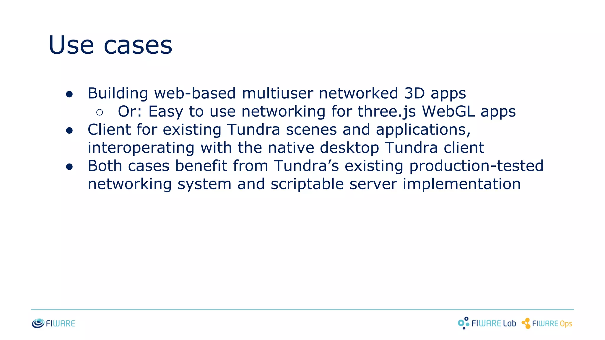 ● Building web-based multiuser networked 3D apps
○ Or: Easy to use networking for three.js WebGL apps
● Client for existing Tundra scenes and applications,
interoperating with the native desktop Tundra client
● Both cases benefit from Tundra’s existing production-tested
networking system and scriptable server implementation
Use cases
 