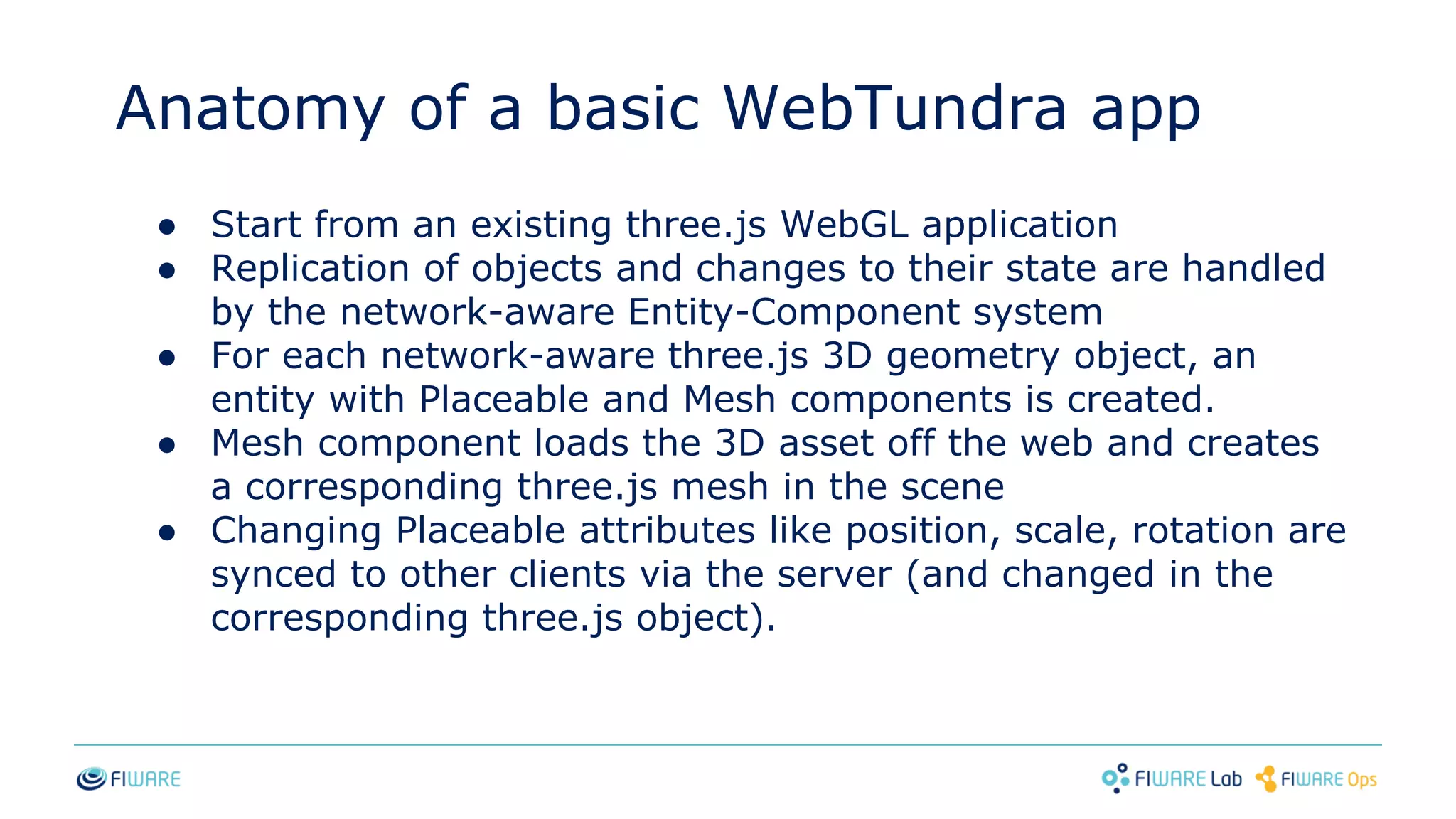 Anatomy of a basic WebTundra app
● Start from an existing three.js WebGL application
● Replication of objects and changes to their state are handled
by the network-aware Entity-Component system
● For each network-aware three.js 3D geometry object, an
entity with Placeable and Mesh components is created.
● Mesh component loads the 3D asset off the web and creates
a corresponding three.js mesh in the scene
● Changing Placeable attributes like position, scale, rotation are
synced to other clients via the server (and changed in the
corresponding three.js object).
 