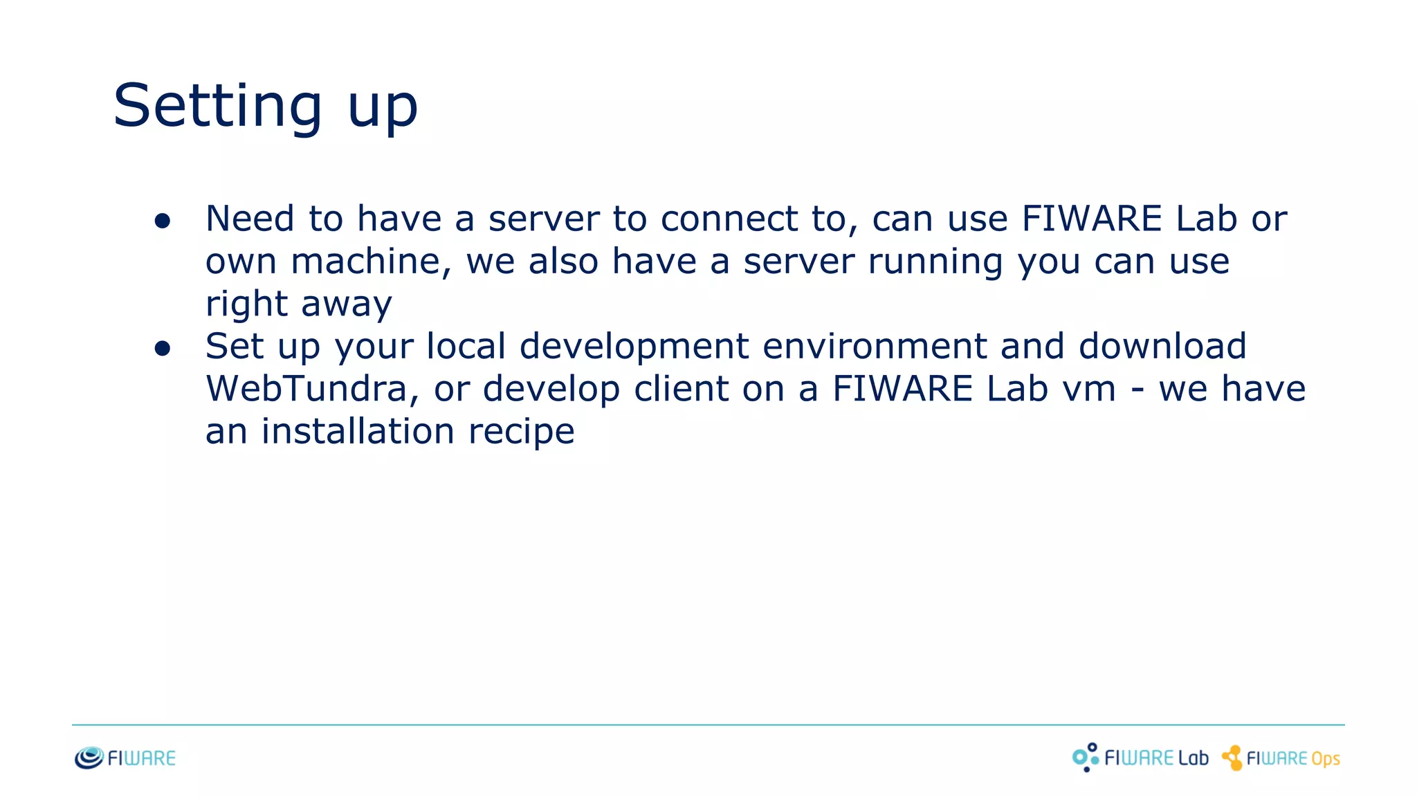 Setting up
● Need to have a server to connect to, can use FIWARE Lab or
own machine, we also have a server running you can use
right away
● Set up your local development environment and download
WebTundra, or develop client on a FIWARE Lab vm - we have
an installation recipe
 