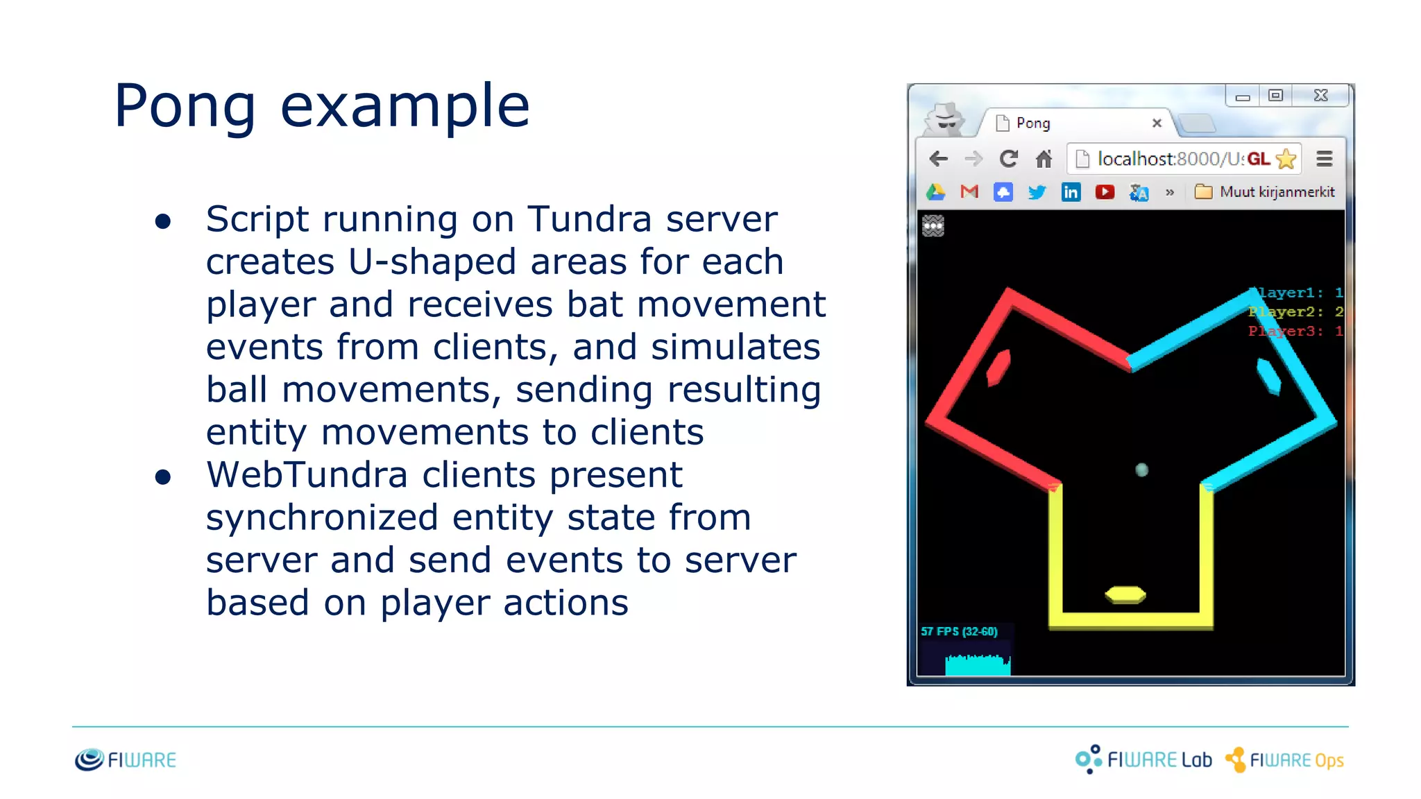 Pong example
● Script running on Tundra server
creates U-shaped areas for each
player and receives bat movement
events from clients, and simulates
ball movements, sending resulting
entity movements to clients
● WebTundra clients present
synchronized entity state from
server and send events to server
based on player actions
 