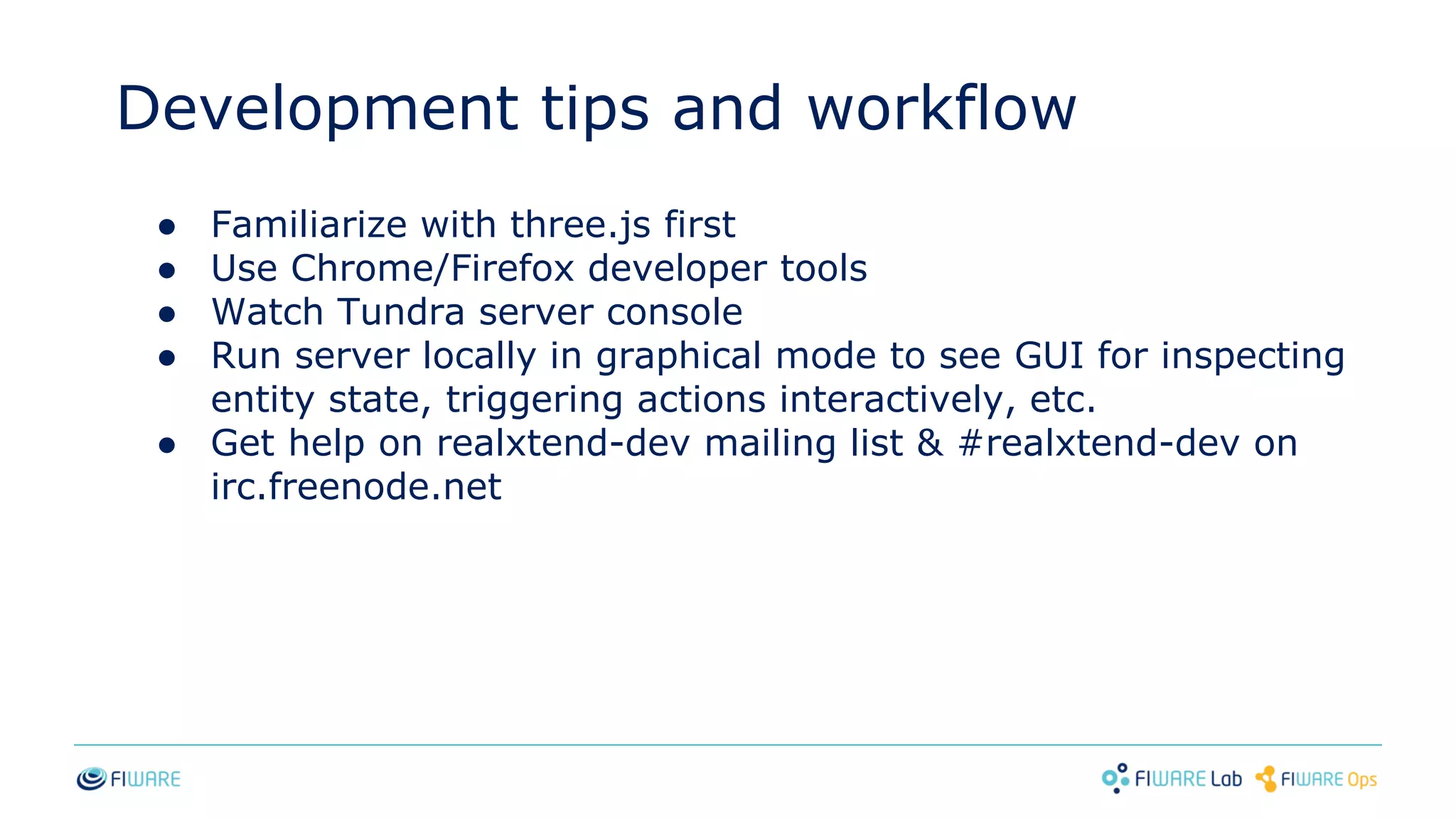 Development tips and workflow
● Familiarize with three.js first
● Use Chrome/Firefox developer tools
● Watch Tundra server console
● Run server locally in graphical mode to see GUI for inspecting
entity state, triggering actions interactively, etc.
● Get help on realxtend-dev mailing list & #realxtend-dev on
irc.freenode.net
 