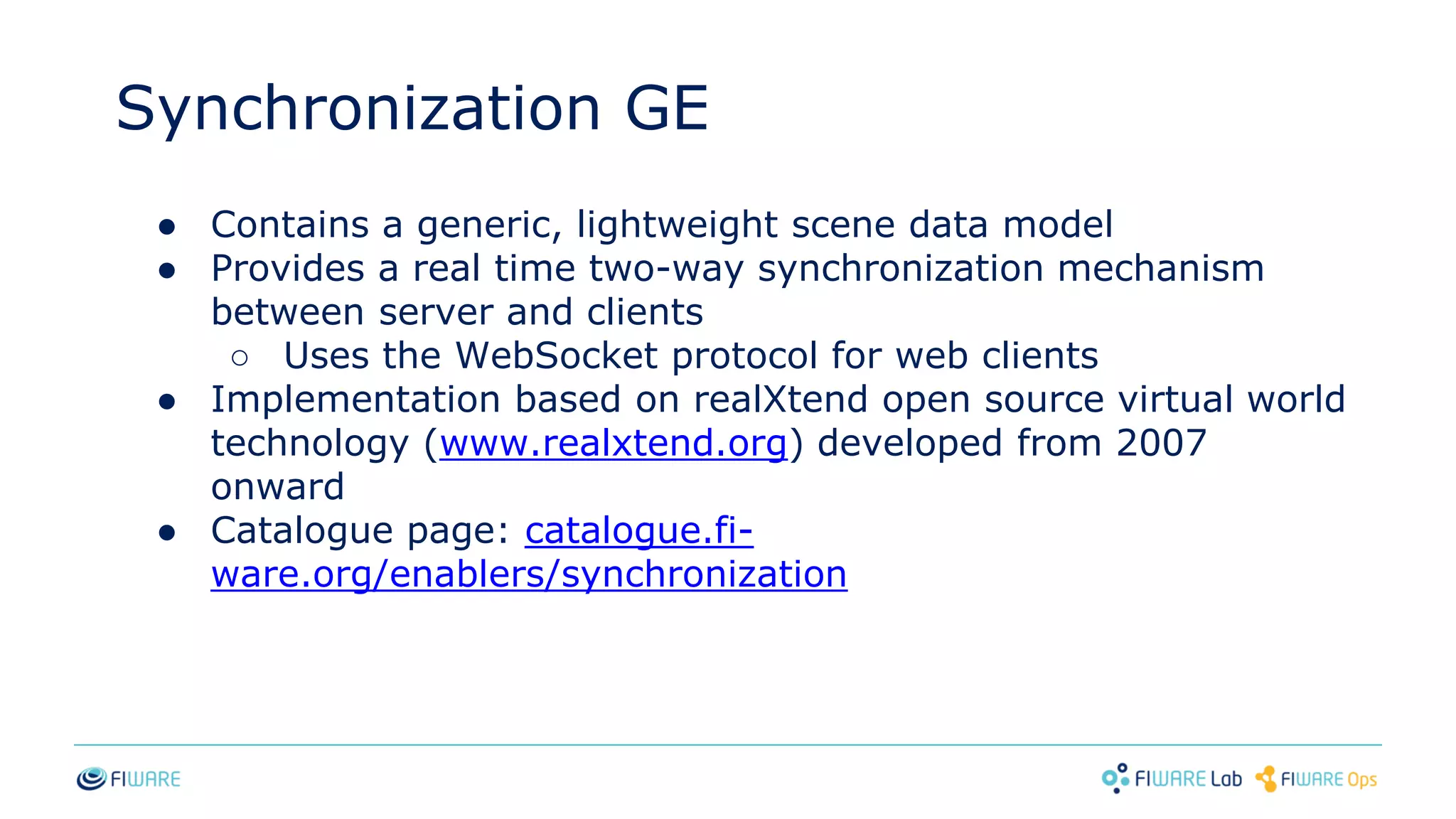 Synchronization GE
● Contains a generic, lightweight scene data model
● Provides a real time two-way synchronization mechanism
between server and clients
○ Uses the WebSocket protocol for web clients
● Implementation based on realXtend open source virtual world
technology (www.realxtend.org) developed from 2007
onward
● Catalogue page: catalogue.fi-
ware.org/enablers/synchronization
 