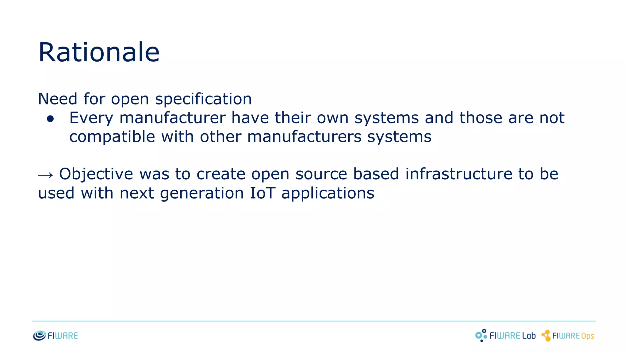 Rationale
Need for open specification
● Every manufacturer have their own systems and those are not
compatible with other manufacturers systems
→ Objective was to create open source based infrastructure to be
used with next generation IoT applications
 