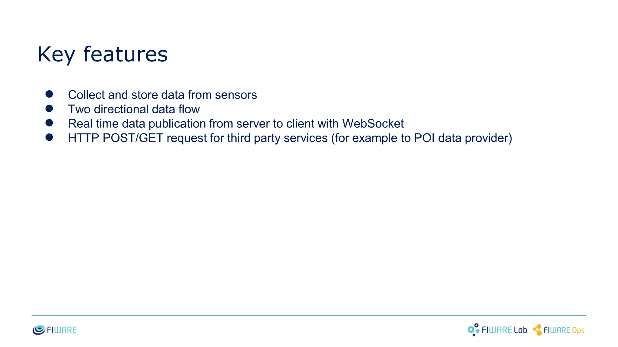 Key features
● Collect and store data from sensors
● Two directional data flow
● Real time data publication from server to client with WebSocket
● HTTP POST/GET request for third party services (for example to POI data provider)
 