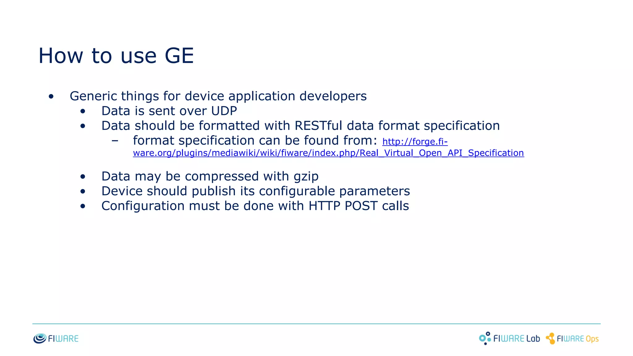 How to use GE
• Generic things for device application developers
• Data is sent over UDP
• Data should be formatted with RESTful data format specification
– format specification can be found from: http://forge.fi-
ware.org/plugins/mediawiki/wiki/fiware/index.php/Real_Virtual_Open_API_Specification
• Data may be compressed with gzip
• Device should publish its configurable parameters
• Configuration must be done with HTTP POST calls
 