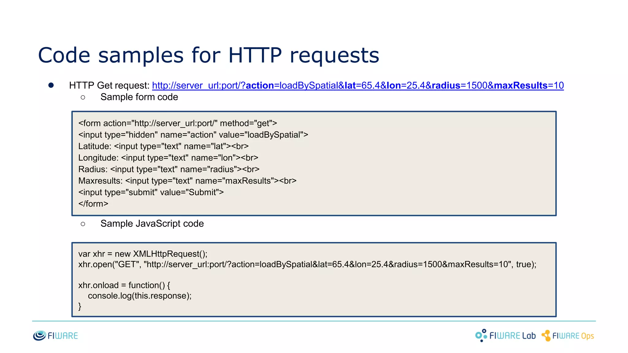Code samples for HTTP requests
● HTTP Get request: http://server_url:port/?action=loadBySpatial&lat=65.4&lon=25.4&radius=1500&maxResults=10
○ Sample form code
○ Sample JavaScript code
var xhr = new XMLHttpRequest();
xhr.open("GET", "http://server_url:port/?action=loadBySpatial&lat=65.4&lon=25.4&radius=1500&maxResults=10", true);
xhr.onload = function() {
console.log(this.response);
}
<form action="http://server_url:port/" method="get">
<input type="hidden" name="action" value="loadBySpatial">
Latitude: <input type="text" name="lat"><br>
Longitude: <input type="text" name="lon"><br>
Radius: <input type="text" name="radius"><br>
Maxresults: <input type="text" name="maxResults"><br>
<input type="submit" value="Submit">
</form>
 