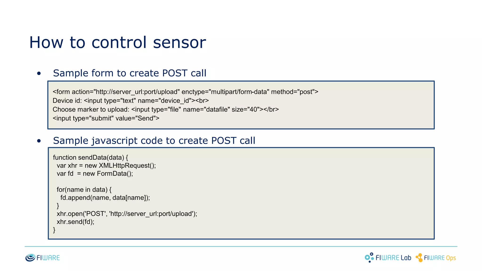 How to control sensor
• Sample form to create POST call
• Sample javascript code to create POST call
<form action="http://server_url:port/upload" enctype="multipart/form-data" method="post">
Device id: <input type="text" name="device_id"><br>
Choose marker to upload: <input type="file" name="datafile" size="40"></br>
<input type="submit" value="Send">
function sendData(data) {
var xhr = new XMLHttpRequest();
var fd = new FormData();
for(name in data) {
fd.append(name, data[name]);
}
xhr.open('POST', 'http://server_url:port/upload');
xhr.send(fd);
}
 