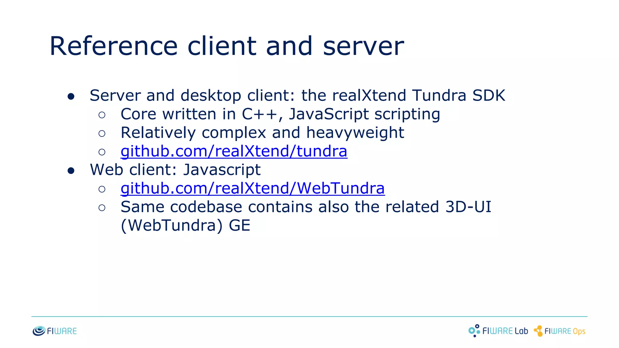 Reference client and server
● Server and desktop client: the realXtend Tundra SDK
○ Core written in C++, JavaScript scripting
○ Relatively complex and heavyweight
○ github.com/realXtend/tundra
● Web client: Javascript
○ github.com/realXtend/WebTundra
○ Same codebase contains also the related 3D-UI
(WebTundra) GE
 