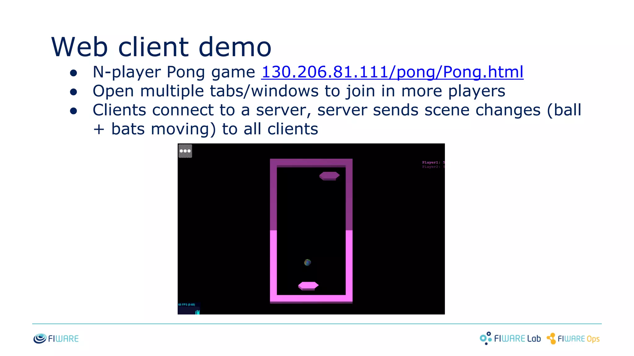 Web client demo
● N-player Pong game 130.206.81.111/pong/Pong.html
● Open multiple tabs/windows to join in more players
● Clients connect to a server, server sends scene changes (ball
+ bats moving) to all clients
 