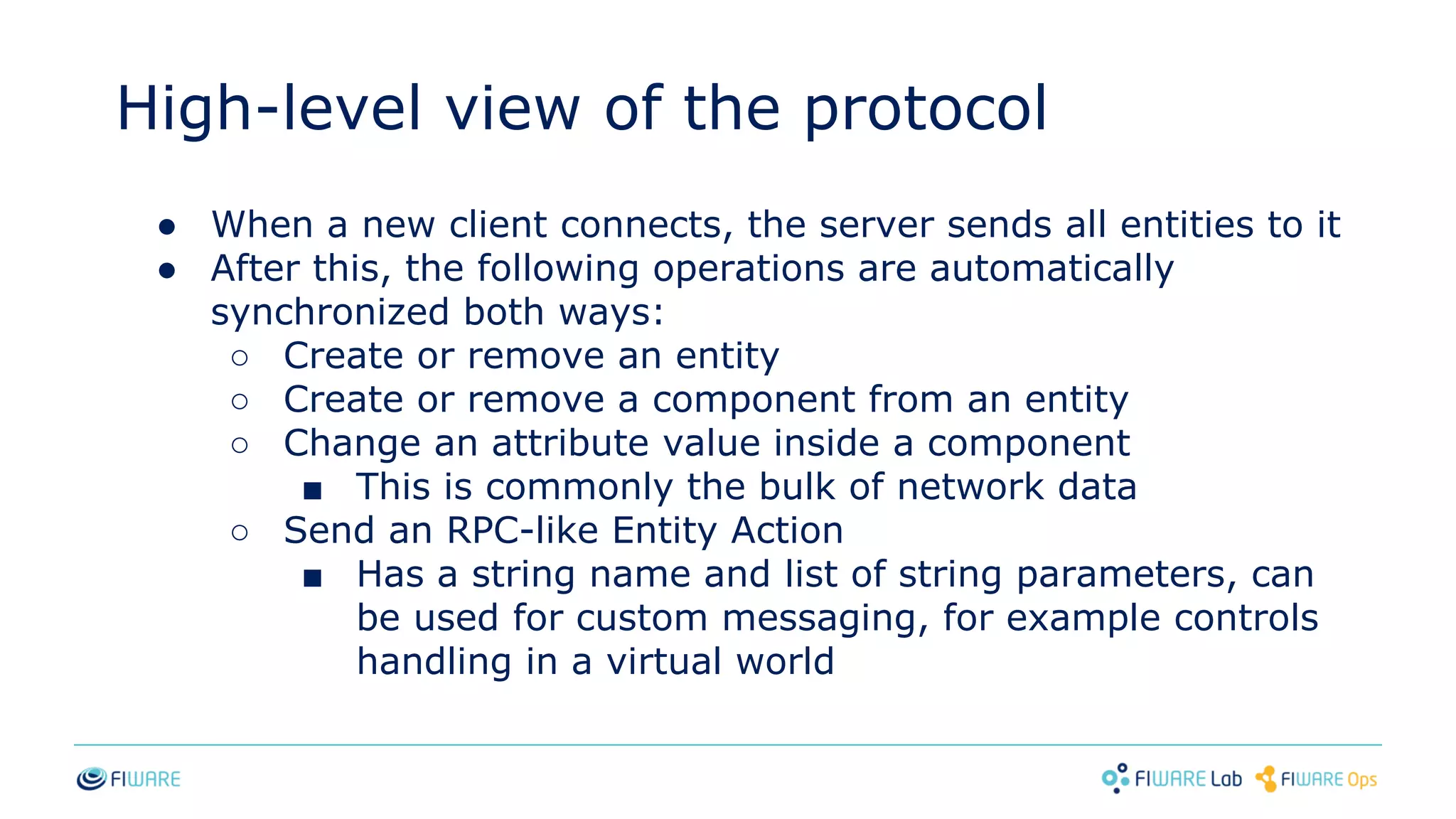 High-level view of the protocol
● When a new client connects, the server sends all entities to it
● After this, the following operations are automatically
synchronized both ways:
○ Create or remove an entity
○ Create or remove a component from an entity
○ Change an attribute value inside a component
■ This is commonly the bulk of network data
○ Send an RPC-like Entity Action
■ Has a string name and list of string parameters, can
be used for custom messaging, for example controls
handling in a virtual world
 