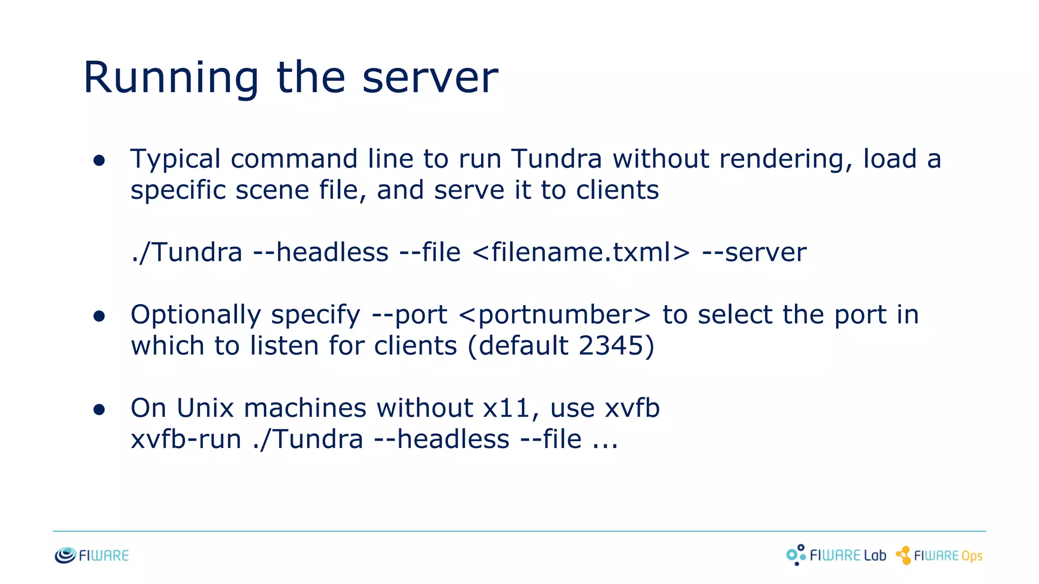 Running the server
● Typical command line to run Tundra without rendering, load a
specific scene file, and serve it to clients
./Tundra --headless --file <filename.txml> --server
● Optionally specify --port <portnumber> to select the port in
which to listen for clients (default 2345)
● On Unix machines without x11, use xvfb
xvfb-run ./Tundra --headless --file ...
 