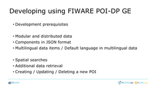 Developing using FIWARE POI-DP GE
• Development prerequisites
• Modular and distributed data
• Components in JSON format
• Multilingual data items / Default language in multilingual data
• Spatial searches
• Additional data retrieval
• Creating / Updating / Deleting a new POI
 