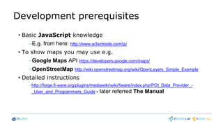 Development prerequisites
• Basic JavaScript knowledge
–E.g. from here: http://www.w3schools.com/js/
• To show maps you may use e.g.
–Google Maps API https://developers.google.com/maps/
–OpenStreetMap http://wiki.openstreetmap.org/wiki/OpenLayers_Simple_Example
• Detailed instructions
–http://forge.fi-ware.org/plugins/mediawiki/wiki/fiware/index.php/POI_Data_Provider_-
_User_and_Programmers_Guide - later referred The Manual
 