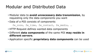 Modular and Distributed Data
• Modular data to avoid unnecessary data transmission, by
requesting only the data components you want
• Data of a POI consists of components
fw_core, fw_time, fw_contact, fw_media, …
• HTTP Request defines wanted data components
• Different data components of the same POI may reside in
different servers.
• Application specific proprietary data components can be used
 