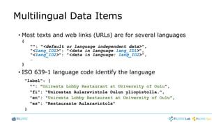 Multilingual Data Items
• Most texts and web links (URLs) are for several languages
{
"": "<default or language independent data>",
"<lang_ID1>": "<data in language lang_ID1>",
"<lang_ID2>": "<data in language: lang_ID2>",
…
}
• ISO 639-1 language code identify the language
"label": {
"": "Uniresta Lobby Restaurant at University of Oulu",
"fi": "Unirestan Aularavintola Oulun yliopistolla.",
"en": "Uniresta Lobby Restaurant at University of Oulu",
"es": "Restaurante Aularavintola"
}
 