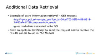 Additional Data Retrieval
• Example of extra information retrieval – GET request
–http://<your_poi_server>/get_pois?poi_id=30ddf703-59f5-4448-8918-
0f625a7e1122&component=fw_media
–gives media links associated to the POI
• Code snippets in JavaScript to send the request and to receive the
results can be found in The Manual
 