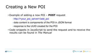 Creating a New POI
• Example of adding a new POI – POST request
–http://<your_poi_server>/add_poi
–data content is components of the POI in JSON format
–response is the UUID created for the POI
• Code snippets in JavaScript to send the request and to receive the
results can be found in The Manual
 