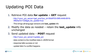 Updating POI Data
1. Retrieve POI data for update – GET request
–http://<your_poi_server>/get_pois?poi_id=30ddf703-59f5-4448-8918-
0f625a7e1122&get_for_update=true
–This brings all language versions and last_update info
2. Modify the data as needed – retain the last_update info
unchanged
3. Send updated data – POST request
–http://<your_poi_server>/update_poi
–data content is the modified data in JSON format
–response tells success or not
–update fails if a conflict happens
 