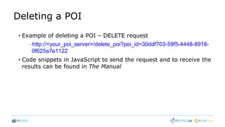 Deleting a POI
• Example of deleting a POI – DELETE request
–http://<your_poi_server>/delete_poi?poi_id=30ddf703-59f5-4448-8918-
0f625a7e1122
• Code snippets in JavaScript to send the request and to receive the
results can be found in The Manual
 