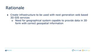 Rationale
● Create infrastructure to be used with next generation web based
3D GIS services
o Need for geographical system capable to provide data in 3D
form with correct geospatial information
 
