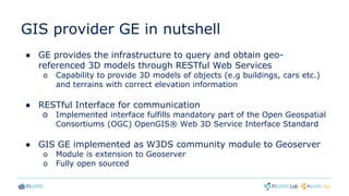 GIS provider GE in nutshell
● GE provides the infrastructure to query and obtain geo-
referenced 3D models through RESTful Web Services
o Capability to provide 3D models of objects (e.g buildings, cars etc.)
and terrains with correct elevation information
● RESTful Interface for communication
o Implemented interface fulfills mandatory part of the Open Geospatial
Consortiums (OGC) OpenGIS® Web 3D Service Interface Standard
● GIS GE implemented as W3DS community module to Geoserver
o Module is extension to Geoserver
o Fully open sourced
 