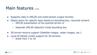 Main features (1/2)
● Supports data in XML3D and octet-stream output formats
● Object query for specific layer based on bounding box, returned content:
– XML3D presentation of the queried terrain or
– Separate XML3D object(s) inside bounding box
● 3D terrain texture support (Satellite images, raster images, etc.)
● Level Of Details (LOD) support for 3D terrains
– Scale from 1 to 10
 