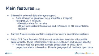 Main features (2/2)
● Internal & external data storage support
– Data storage in geoserver (e.g shapefiles, images)
– PostgreSQL + PostGIS
•Elevation data for terrains
•Object geospatial information and reference to 3D presentation
location
● Current fiware release contains support for metric coordinate systems
• Note: GIS Data Provider GE does not implement tools for all possible
data formats. These information types are customer and source specific
• However GIS GE provides sample geodataset in EPSG:3047
projection which is based on Finnish geographical Institute open data
 