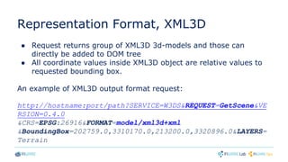 Representation Format, XML3D
● Request returns group of XML3D 3d-models and those can
directly be added to DOM tree
● All coordinate values inside XML3D object are relative values to
requested bounding box.
An example of XML3D output format request:
http://hostname:port/path?SERVICE=W3DS&REQUEST=GetScene&VE
RSION=0.4.0
&CRS=EPSG:26916&FORMAT=model/xml3d+xml
&BoundingBox=202759.0,3310170.0,213200.0,3320896.0&LAYERS=
Terrain
 