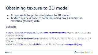 Obtaining texture to 3D model
● It is possible to get terrain texture to 3D model
● Texture query is done to same bounding box as query for
elevation (terrain) data
Example:
http://hostname:port/path/wms?service=WMS&version=1.1.0&re
quest=GetMap
&layers=TerrainTexture&bbox=202759.0,3310170.0,213200.0,33
20896.0
&width=1024&height=2014&srs=26916&format=image%2Fpng
 