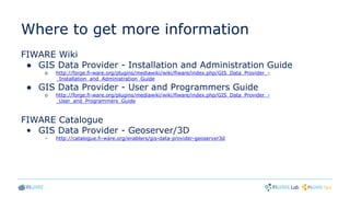 Where to get more information
FIWARE Wiki
● GIS Data Provider - Installation and Administration Guide
o http://forge.fi-ware.org/plugins/mediawiki/wiki/fiware/index.php/GIS_Data_Provider_-
_Installation_and_Administration_Guide
● GIS Data Provider - User and Programmers Guide
o http://forge.fi-ware.org/plugins/mediawiki/wiki/fiware/index.php/GIS_Data_Provider_-
_User_and_Programmers_Guide
FIWARE Catalogue
• GIS Data Provider - Geoserver/3D
– http://catalogue.fi-ware.org/enablers/gis-data-provider-geoserver3d
 
