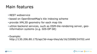 Main features
• REST webservice
• based on OpenStreetMap's tile indexing scheme
• provide XML3D geometry for each map tile
• utilize backend services, such as OSM-tile-rendering server, geo-
information systems (e.g. GIS-DP GE)
• Example:
http://130.206.80.175/api/3d-map-tiles/sb/16/32089/24702.xml
 