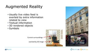 Augmented Reality
• Usually live video feed is
overlaid by extra information
related to view
• Textual information
• 3D rendered objects
• Symbols
Current surroundings
overlaid by 3D image
 