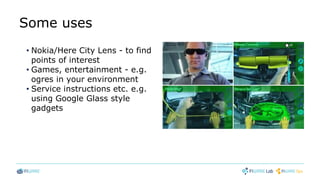 Some uses
• Nokia/Here City Lens - to find
points of interest
• Games, entertainment - e.g.
ogres in your environment
• Service instructions etc. e.g.
using Google Glass style
gadgets
 