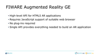 FIWARE Augmented Reality GE
• High-level API for HTML5 AR applications
• Requires JavaScript support of suitable web browser
• No plug-ins required
• Single API provides everything needed to build an AR application
 