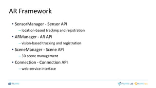 AR Framework
• SensorManager - Sensor API
– location-based tracking and registration
• ARManager - AR API
– vision-based tracking and registration
• SceneManager - Scene API
– 3D scene management
• Connection - Connection API
– web-service interface
 