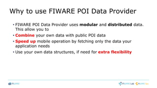 Why to use FIWARE POI Data Provider
• FIWARE POI Data Provider uses modular and distributed data.
This allow you to
• Combine your own data with public POI data
• Speed up mobile operation by fetching only the data your
application needs
• Use your own data structures, if need for extra flexibility
 