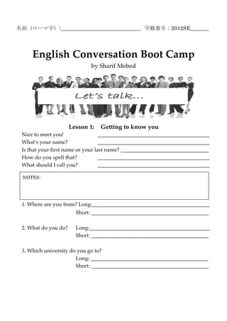 名前（ローマ字）:______________________________ 学籍番号：2012SE_______




     English Conversation Boot Camp
                              by Sharif Mebed




                      Lesson 1:   Getting to know you
 Nice to meet you!                 __________________________________________
 What’s your name?                 __________________________________________
 Is that your first name or your last name? _________________________________
 How do you spell that?            __________________________________________
 What should I call you?           __________________________________________

 NOTES:




 1. Where are you from? Long:____________________________________________
                        Short: ____________________________________________

 2. What do you do?     Long:_____________________________________________
                        Short: ____________________________________________

 3. Which university do you go to?
                       Long: ____________________________________________
                       Short: ____________________________________________
 
