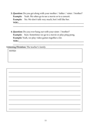 3. Question: Do you get along with your mother / father / sister / brother?
       Example: Yeah. We often go to see a movie or to a concert.
       Example: No. We don’t talk very much, but I still like her.
       YOU:_____________________________________________________________
       __________________________________________________________________

     4. Question: Do you ever hang out with your sister / brother?
        Example: Sure. Sometimes we go to a movie or play ping-pong.
        Example: Yeah, we play video games together a lot.
        YOU:_____________________________________________________________
        __________________________________________________________________
Listening Dictation: The teacher’s family
  NOTES:




  ___________________________________________________________________

  ___________________________________________________________________

  ___________________________________________________________________

  ___________________________________________________________________

  ___________________________________________________________________

  ___________________________________________________________________

  ___________________________________________________________________

  ___________________________________________________________________

  ___________________________________________________________________




                                      11
 