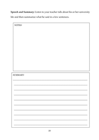 Speech and Summary: Listen to your teacher talk about his or her university

life and then summarize what he said in a few sentences.


   NOTES:




  SUMMARY:

  ________________________________________________________________

   _______________________________________________________________

   _______________________________________________________________

   _______________________________________________________________

   _______________________________________________________________

   _______________________________________________________________

   _______________________________________________________________

   _______________________________________________________________

   _______________________________________________________________

   _______________________________________________________________

                                    20
 