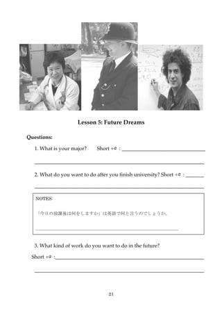 Lesson 5: Future Dreams

Questions:

   1. What is your major?    Short +α: ________________________________

   _________________________________________________________________

   2. What do you want to do after you finish university? Short +α: _______

   _________________________________________________________________

   NOTES:


   「今日の放課後は何をしますか」は英語で何と言うのでしょうか。


   ＿＿＿＿＿＿＿＿＿＿＿＿＿＿＿＿＿＿＿＿＿＿＿＿＿＿＿＿＿＿＿＿


   3. What kind of work do you want to do in the future?

  Short +α:_________________________________________________________

   _________________________________________________________________



                                  21
 