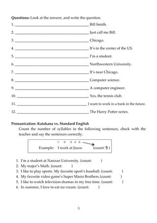 Questions: Look at the answer, and write the question.
1. ________________________________________ Bill Smith.

2. ________________________________________ Just call me Bill.

3. ________________________________________ Chicago.

4. ________________________________________ It’s in the center of the US.

5. ________________________________________ I’m a student.

6. ________________________________________ Northwestern University.

7. ________________________________________ It’s near Chicago.

8. ________________________________________ Computer science.

9. ________________________________________ A computer engineer.

10. _______________________________________ Yes, the tennis club.

11. ______________________________________ I want to work in a bank in the future.

12. _______________________________________ The Harry Potter series.


Pronunication: Katakana vs. Standard English
    Count the number of syllables in the following sentences, check with the
    teacher and say the sentences correctly.

                              ①	  	  ②	  	  ③	  ④	  ⑤

                  Example:     I work at Jusco	  	  	  (count: 5 )


  1.   I’m a student at Nanzan University. (count:          )
  2.   My major’s Math. (count:         )
  3.   I like to play sports. My favorite sport’s baseball. (count:       )
  4.   My favorite video game’s Super Mario Brothers. (count:         )
  5.   I like to watch television dramas in my free time. (count:         )
  6.   In summer, I love to eat ice cream. (count:       )




                                                  3
 