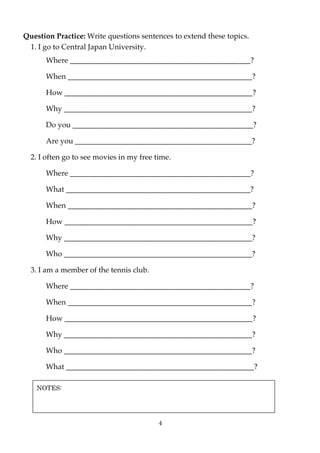 Question Practice: Write questions sentences to extend these topics.
 1. I go to Central Japan University.
      Where ________________________________________________?

      When _________________________________________________?

      How __________________________________________________?

      Why __________________________________________________?

      Do you ________________________________________________?

      Are you _______________________________________________?

  2. I often go to see movies in my free time.

      Where ________________________________________________?

      What _________________________________________________?

      When _________________________________________________?

      How __________________________________________________?

      Why __________________________________________________?

      Who __________________________________________________?

  3. I am a member of the tennis club.

      Where ________________________________________________?

      When _________________________________________________?

      How __________________________________________________?

      Why __________________________________________________?

      Who __________________________________________________?

      What __________________________________________________?

    NOTES:




                                          4
 