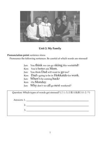 Unit 2: My Family

Pronunciation point: sentence stress
  Pronounce the following sentences. Be careful of which words are stressed!

               Jun: You think we can go skiing this weekend?
               Ken: You’d better ask Mom.
               Jun: You think Dad will want to go too?
               Ken: Dad’s going to be in Hokkaido for work.
               Jun: When’s he coming back?
               Ken: On Monday.
               Jun: Why don’t we all go next weekend?

    Question: Which types of words get stressed? (どんな言葉は強調される？)


     Answers: 1. _____________________________________________________

               2. _____________________________________________________

               3. _____________________________________________________




                                       7
 